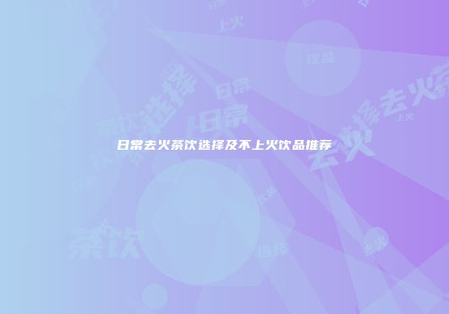 日常去火茶饮选择及不上火饮品推荐