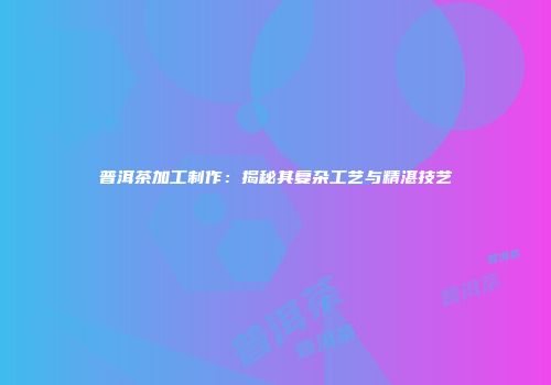 普洱茶加工制作：揭秘其复杂工艺与精湛技艺