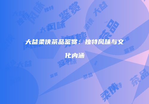 大益柔侠茶品鉴赏：独特风味与文化内涵