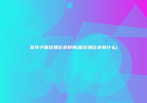 女孩子喝玫瑰花茶好吗(喝玫瑰花茶有什么)