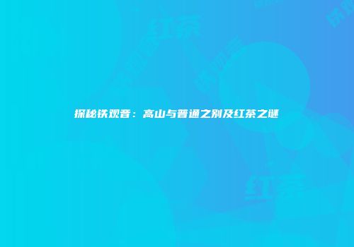 探秘铁观音：高山与普通之别及红茶之谜