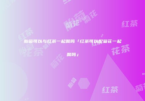 胎菊可以与红茶一起喝吗「红茶可以配菊花一起喝吗」