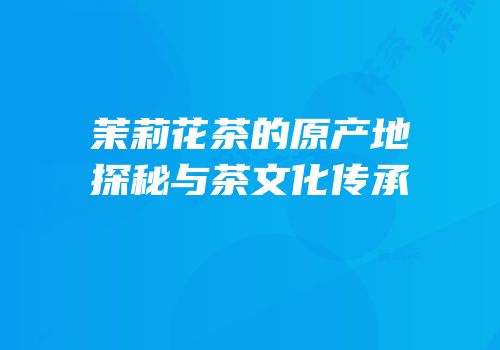 茉莉花茶的原产地探秘与茶文化传承