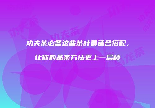 功夫茶必备这些茶叶最适合搭配，让你的品茶方法更上一层楼