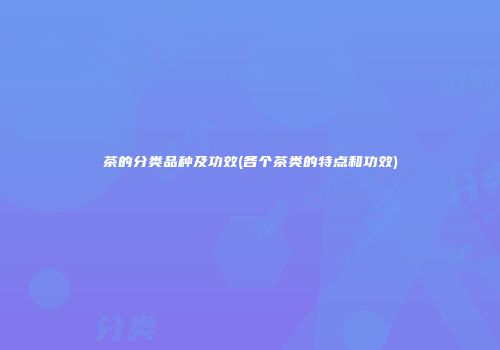 茶的分类品种及功效(各个茶类的特点和功效)