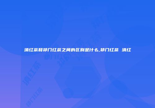 滇红茶和祁门红茶之间的区别是什么,祁门红茶 滇红