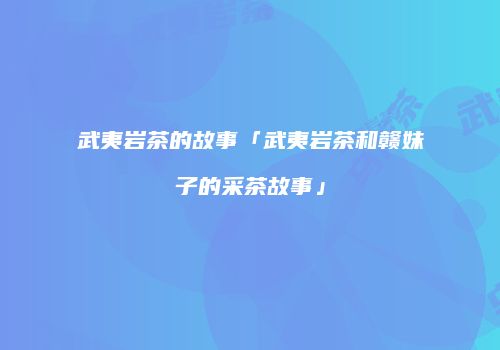 武夷岩茶的故事「武夷岩茶和赣妹子的采茶故事」