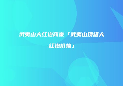武夷山大红袍商家「武夷山顶级大红袍价格」