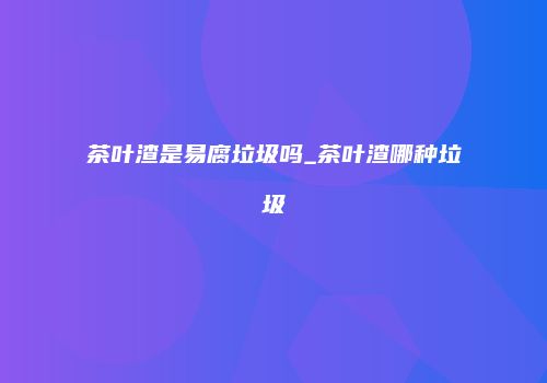 茶叶渣是易腐垃圾吗_茶叶渣哪种垃圾