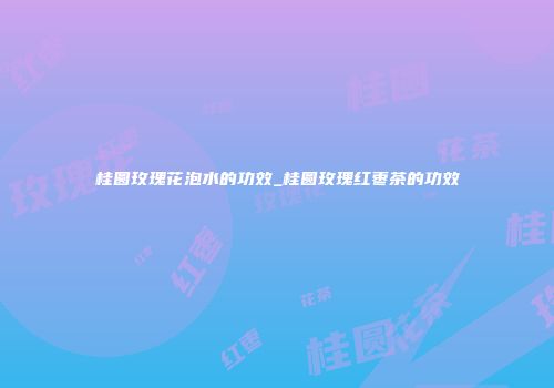 桂圆玫瑰花泡水的功效_桂圆玫瑰红枣茶的功效