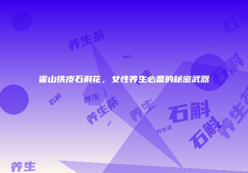 霍山铁皮石斛花，女性养生必备的秘密武器