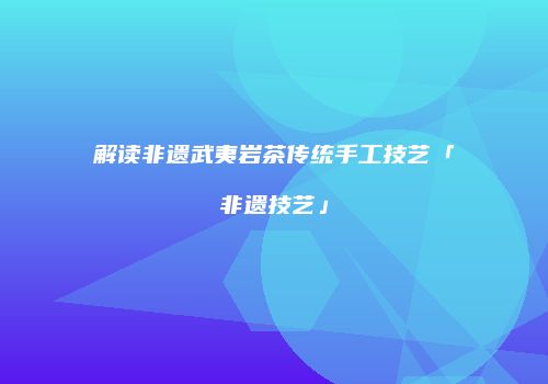 解读非遗武夷岩茶传统手工技艺「非遗技艺」