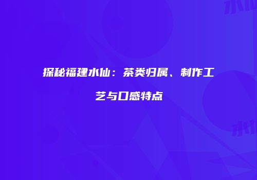 探秘福建水仙：茶类归属、制作工艺与口感特点