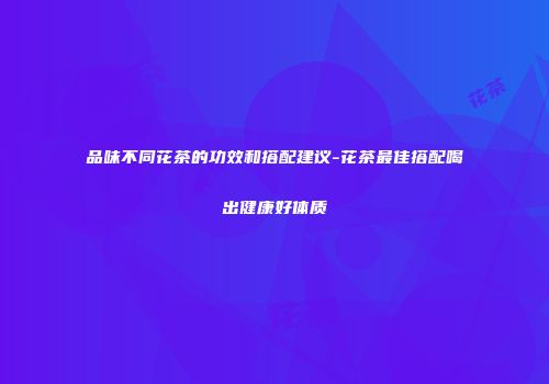品味不同花茶的功效和搭配建议-花茶最佳搭配喝出健康好体质