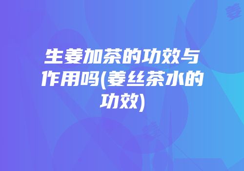 生姜加茶的功效与作用吗(姜丝茶水的功效)