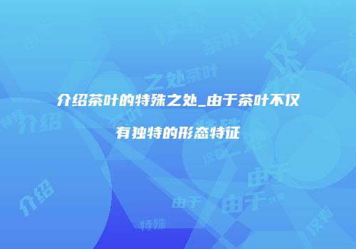 介绍茶叶的特殊之处_由于茶叶不仅有独特的形态特征