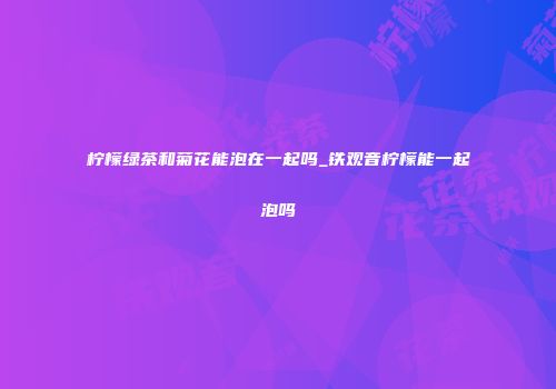 柠檬绿茶和菊花能泡在一起吗_铁观音柠檬能一起泡吗