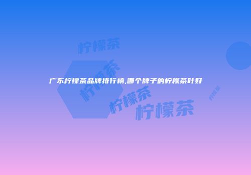 广东柠檬茶品牌排行榜,哪个牌子的柠檬茶叶好