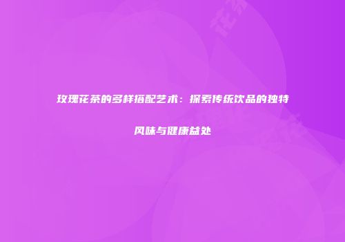 玫瑰花茶的多样搭配艺术：探索传统饮品的独特风味与健康益处