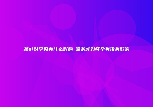 茶叶对孕妇有什么影响_喝茶叶对怀孕有没有影响