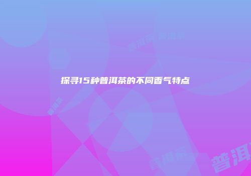 探寻15种普洱茶的不同香气特点