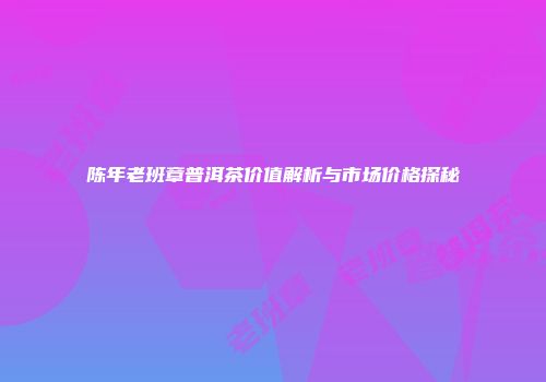 陈年老班章普洱茶价值解析与市场价格探秘