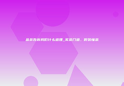 品茶告诉我们什么道理_买茶门道，假装懂茶