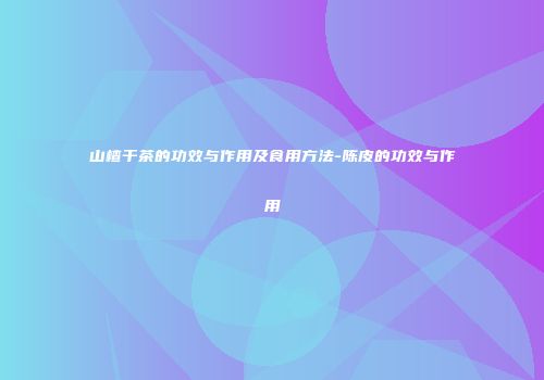 山楂干茶的功效与作用及食用方法-陈皮的功效与作用