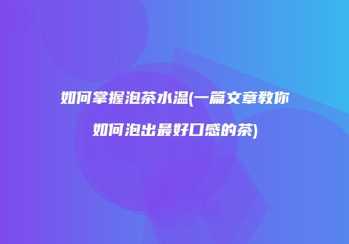 如何掌握泡茶水温(一篇文章教你如何泡出最好口感的茶)