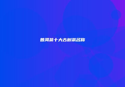普洱茶十大古树茶名称