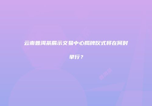 云南普洱茶展示交易中心揭牌仪式将在何时举行？