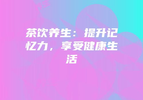 茶饮养生：提升记忆力，享受健康生活