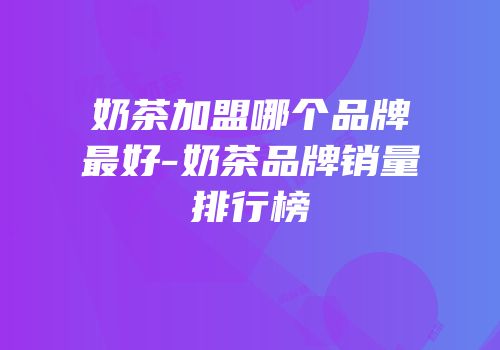 奶茶加盟哪个品牌最好-奶茶品牌销量排行榜