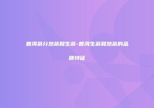 普洱茶分熟茶和生茶-普洱生茶和熟茶的品质特征