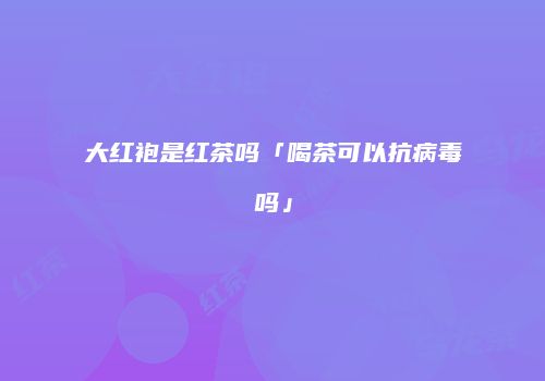 大红袍是红茶吗「喝茶可以抗病毒吗」
