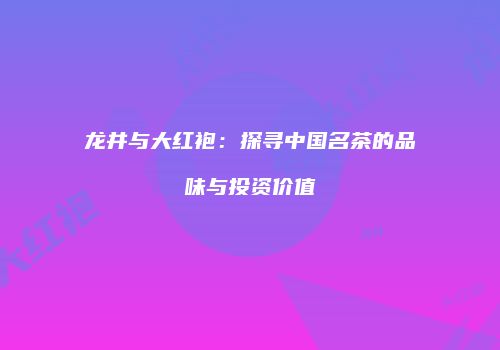 龙井与大红袍：探寻中国名茶的品味与投资价值