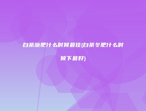 白茶施肥什么时候最佳(白茶冬肥什么时候下最好)