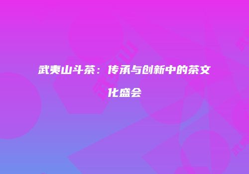 武夷山斗茶：传承与创新中的茶文化盛会