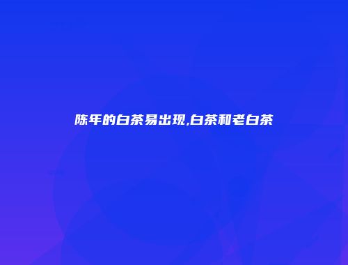 陈年的白茶易出现,白茶和老白茶