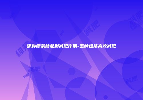 哪种绿茶能起到减肥作用-五种绿茶高效减肥