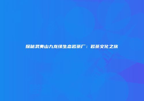 探秘武夷山九龙缘生态岩茶厂：岩茶文化之旅