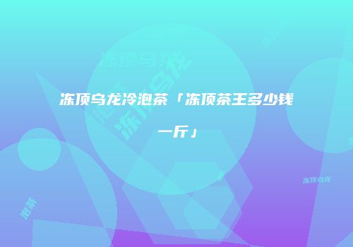 冻顶乌龙冷泡茶「冻顶茶王多少钱一斤」