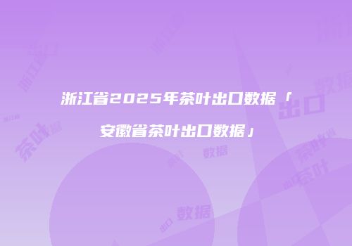 浙江省2025年茶叶出口数据「安徽省茶叶出口数据」
