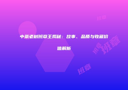 中茶老树班章王揭秘：故事、品质与收藏价值解析