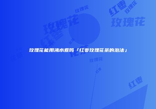 玫瑰花能用沸水煮吗「红枣玫瑰花茶的泡法」