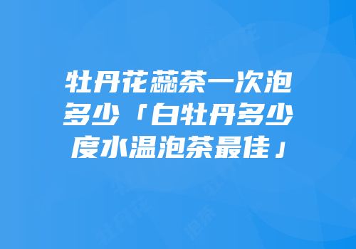 牡丹花蕊茶一次泡多少「白牡丹多少度水温泡茶最佳」