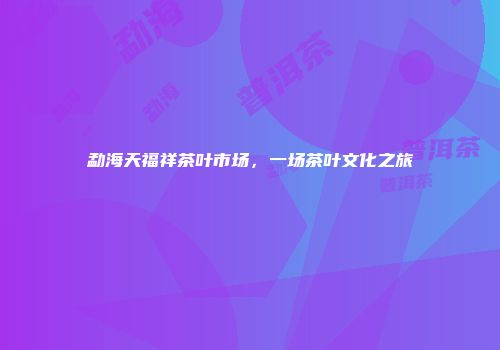 勐海天福祥茶叶市场，一场茶叶文化之旅