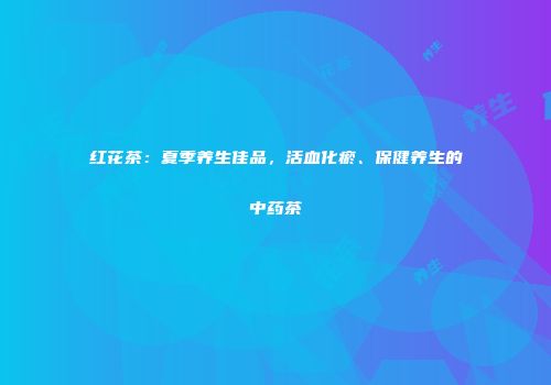 红花茶：夏季养生佳品，活血化瘀、保健养生的中药茶