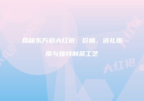 揭秘东方韵大红袍：价格、送礼指南与独特制茶工艺