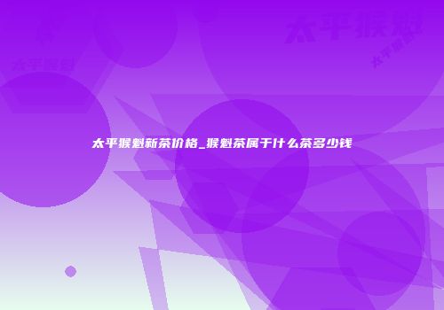 太平猴魁新茶价格_猴魁茶属于什么茶多少钱